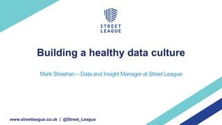 Building a healthy data culture
Mark Sheehan – Data and Insight Manager at Street League
www.streetleague.co.uk | @Street_League
 