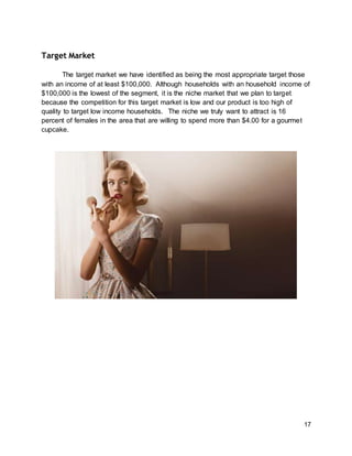 17
Target Market
The target market we have identified as being the most appropriate target those
with an income of at least $100,000. Although households with an household income of
$100,000 is the lowest of the segment, it is the niche market that we plan to target
because the competition for this target market is low and our product is too high of
quality to target low income households. The niche we truly want to attract is 16
percent of females in the area that are willing to spend more than $4.00 for a gourmet
cupcake.
 