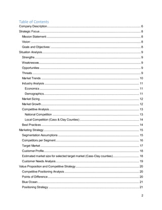 2
Table of Contents
Company Description...................................................................................................................... 6
Strategic Focus............................................................................................................................... 8
Mission Statement:...................................................................................................................... 8
Vision:.......................................................................................................................................... 8
Goals and Objectives:................................................................................................................. 8
Situation Analysis............................................................................................................................ 9
Strengths ..................................................................................................................................... 9
Weaknesses................................................................................................................................ 9
Opportunities ............................................................................................................................... 9
Threats ........................................................................................................................................ 9
Market Trends ........................................................................................................................... 10
Industry Analysis ....................................................................................................................... 11
Economics ............................................................................................................................. 11
Demographics........................................................................................................................ 11
Market Sizing............................................................................................................................. 12
Market Growth........................................................................................................................... 12
Competitive Analysis................................................................................................................. 13
National Competition ............................................................................................................. 13
Local Competition (Cass & Clay Counties)........................................................................... 14
Best Practices ........................................................................................................................... 14
Marketing Strategy........................................................................................................................ 15
Segmentation Assumptions ...................................................................................................... 15
Competitors per Segment......................................................................................................... 16
Target Market ............................................................................................................................ 17
Customer Profile........................................................................................................................ 18
Estimated market size for selected target market (Cass-Clay counties)................................. 18
Customer Needs Analysis......................................................................................................... 19
Value Proposition and Competitive Strategy................................................................................ 20
Competitive Positioning Analysis.............................................................................................. 20
Points of Difference................................................................................................................... 20
Blue Ocean................................................................................................................................ 21
Positioning Strategy .................................................................................................................. 21
 