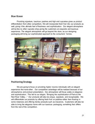21
Blue Ocean
Providing signature, luxurious pastries and high end cupcakes gives us product
differentiation from other competitors. We will incorporate fresh fruit into our products as
well, giving it the ultimate feel of freshness and sophistication. Our elegant atmosphere
will be like no other cupcake shop giving the customers an exquisite and luxurious
experience. The elegant atmosphere will go beyond the store, as our designing
packaging will bring our sophisticated approach to the consumers’ homes.
Positioning Strategy
We are going to focus on providing higher income individuals with an elegant
experience like none-other. Our competitive advantage will be realized because of our
atmospherics and product presentation. Our atmosphere will focus solely on elegance
and sophistication. This led to our slogan, “Bringing the sophistication of Paris to the
Red River Valley…” Our products will also be unique, signature, and recognizable. We
will differentiate our products by offering fresh fruit on pastries rather than frosting in
some instances and offering trendy products such as macarons. Customers will also be
able to bring the elegance home with our luxurious packaging, something that differs
from the rest of the competition.
 