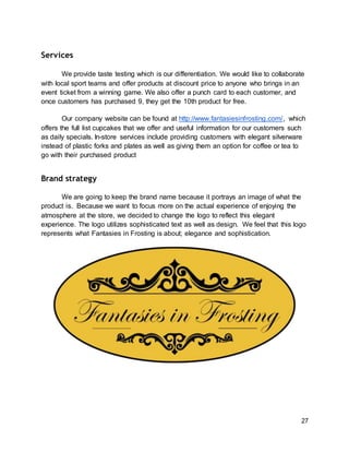 27
Services
We provide taste testing which is our differentiation. We would like to collaborate
with local sport teams and offer products at discount price to anyone who brings in an
event ticket from a winning game. We also offer a punch card to each customer, and
once customers has purchased 9, they get the 10th product for free.
Our company website can be found at http://www.fantasiesinfrosting.com/, which
offers the full list cupcakes that we offer and useful information for our customers such
as daily specials. In-store services include providing customers with elegant silverware
instead of plastic forks and plates as well as giving them an option for coffee or tea to
go with their purchased product
Brand strategy
We are going to keep the brand name because it portrays an image of what the
product is. Because we want to focus more on the actual experience of enjoying the
atmosphere at the store, we decided to change the logo to reflect this elegant
experience. The logo utilizes sophisticated text as well as design. We feel that this logo
represents what Fantasies in Frosting is about; elegance and sophistication.
 