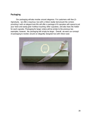 28
Packaging
Our packaging will also revolve around elegance. For customers with few (3-
4)products, we offer a luxurious box with a ribbon neatly tied around the corners
providing it with an elegant look.We will offer a package of 6 cupcakes with space to put
your hand and easily grab it without touching other cupcakes, and also have the holder
for each cupcake. Packaging for larger orders will be similar to the previous two
examples; however, the packaging will simply be larger. Overall, we want our concept
of packaging to revolve around an elegantly designed box with ribbon seal.
 