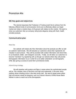 29
Promotion Mix
IMC Key goals and objectives
The desired responses that Fantasies in Frosting would like to achieve from the
following different kinds of communication forms are to effectively attract our target
market and obtain a market share of 25 percent with relation to this market. We want to
show our customers that our company will provide elegance along with fresh, health
oriented products.
Communication plan
Web Site
Our website will include all of the information about the products we offer as well
as customer testimonials. We will educate our customers about what ingredients are
included in each product. They will be provided with contact information and direct links
to our facebook, twitter, and instagram accounts. Finally, we will allow our customers to
become “members” by registering with us through our website where they will provide
demographic information to us in order for us to better understand our demographic
while also giving us access to send them promotional emails.
Advertising strategy
We will advertise with posters and flyers in areas where the sophisticated people
will be. This includes many of the fancy and high end restaurants in the area, fancy
clothing stores including some in the west acres mall. We want to target areas where
high end women would be shopping, such as Victoria’s Secret or White House Black
Market in order to reach out to this demographic.
 
