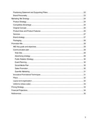 3
Positioning Statement and Supporting Pillars .......................................................................... 22
Brand Personality...................................................................................................................... 23
Marketing Mix Strategy ................................................................................................................. 24
Product Strategy........................................................................................................................ 24
Competitive Advantage............................................................................................................. 24
Original Concept........................................................................................................................ 25
Product lines and Product Features ......................................................................................... 25
Services..................................................................................................................................... 27
Brand strategy........................................................................................................................... 27
Packaging.................................................................................................................................. 28
Promotion Mix ............................................................................................................................... 29
IMC Key goals and objectives................................................................................................... 29
Communication plan ................................................................................................................. 29
Web Site ................................................................................................................................ 29
Advertising strategy ............................................................................................................... 29
Public Relation Strategy ........................................................................................................ 30
Event Planning....................................................................................................................... 30
Social Media Plan .................................................................................................................. 30
Sales Promotion .................................................................................................................... 30
Guerrilla Marketing ................................................................................................................ 31
Innovative Promotional Techniques.......................................................................................... 31
Place.......................................................................................................................................... 32
Layout and organization............................................................................................................ 32
Uniforms (dress code)............................................................................................................... 33
Pricing Strategy............................................................................................................................. 33
Financial Projections..................................................................................................................... 34
References .................................................................................................................................. 35
 