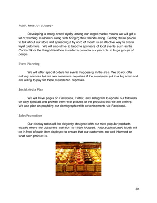 30
Public Relation Strategy
Developing a strong brand loyalty among our target market means we will get a
lot of returning customers along with bringing their friends along. Getting these people
to talk about our store and spreading it by word of mouth is an effective way to create
loyal customers. We will also strive to become sponsors of local events such as the
Cobber 5k or the Fargo Marathon in order to promote our products to large groups of
people.
Event Planning
We will offer special orders for events happening in the area. We do not offer
delivery services but we can customize cupcakes if the customers put in a big order and
are willing to pay for these customized cupcakes.
SocialMedia Plan
We will have pages on Facebook, Twitter, and Instagram to update our followers
on daily specials and provide them with pictures of the products that we are offering.
We also plan on providing our demographic with advertisements via Facebook.
Sales Promotion
Our display racks will be elegantly designed with our most popular products
located where the customers attention is mostly focused. Also, sophisticated labels will
be in front of each item displayed to ensure that our customers are well informed on
what each product is.
 