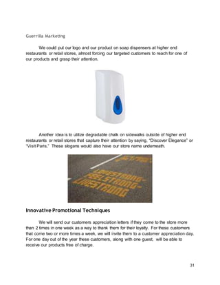 31
Guerrilla Marketing
We could put our logo and our product on soap dispensers at higher end
restaurants or retail stores, almost forcing our targeted customers to reach for one of
our products and grasp their attention.
Another idea is to utilize degradable chalk on sidewalks outside of higher end
restaurants or retail stores that capture their attention by saying, “Discover Elegance” or
“Visit Paris.” These slogans would also have our store name underneath.
Innovative Promotional Techniques
We will send our customers appreciation letters if they come to the store more
than 2 times in one week as a way to thank them for their loyalty. For these customers
that come two or more times a week, we will invite them to a customer appreciation day.
For one day out of the year these customers, along with one guest, will be able to
receive our products free of charge.
 