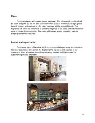 32
Place
Our atmospherics will revolve around elegance. The primary colors utilized will
be black and gold, but we will also use warm colors such as royal blue and light green
through drapery and packaging. Our main fragrance will be almond biscotti. This
fragrance will allow our customers to taste the elegance of our store and will make them
want to indulge in our products. Our music will revolve around relaxation such as
simple piano or violin sounds.
Layout and organization
Our interior layout of the store will fit our concept of elegance and sophistication.
We used Laduree as an example for displaying the cupcakes and pastries to our
customers. It has a luxurious look along with easy product visibility to make the
customer experience enjoyable.
 