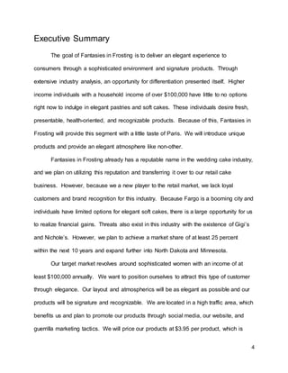 4
Executive Summary
The goal of Fantasies in Frosting is to deliver an elegant experience to
consumers through a sophisticated environment and signature products. Through
extensive industry analysis, an opportunity for differentiation presented itself. Higher
income individuals with a household income of over $100,000 have little to no options
right now to indulge in elegant pastries and soft cakes. These individuals desire fresh,
presentable, health-oriented, and recognizable products. Because of this, Fantasies in
Frosting will provide this segment with a little taste of Paris. We will introduce unique
products and provide an elegant atmosphere like non-other.
Fantasies in Frosting already has a reputable name in the wedding cake industry,
and we plan on utilizing this reputation and transferring it over to our retail cake
business. However, because we a new player to the retail market, we lack loyal
customers and brand recognition for this industry. Because Fargo is a booming city and
individuals have limited options for elegant soft cakes, there is a large opportunity for us
to realize financial gains. Threats also exist in this industry with the existence of Gigi’s
and Nichole’s. However, we plan to achieve a market share of at least 25 percent
within the next 10 years and expand further into North Dakota and Minnesota.
Our target market revolves around sophisticated women with an income of at
least $100,000 annually. We want to position ourselves to attract this type of customer
through elegance. Our layout and atmospherics will be as elegant as possible and our
products will be signature and recognizable. We are located in a high traffic area, which
benefits us and plan to promote our products through social media, our website, and
guerrilla marketing tactics. We will price our products at $3.95 per product, which is
 