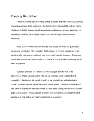 6
Company Description
Fantasies in Frosting is a privately owned business that will be a bakery revolving
around providing joy to its customers. Our target market is households with an income
of at least $100,000, but our specific target is the sophisticated woman. We attract our
clientele by providing value, signature products, and an elegant atmosphere to
individuals.
Value is provided to customers through high quality products and guaranteed
consumers satisfaction. The reputation that Fantasies in Frosting already has in the
wedding cake business is transferred over to our retail cupcake business. Customers
are allowed to taste test products prior to purchase and all soft cakes on display are as
fresh as possible.
Signature products set Fantasies in Frosting apart from the rest of the
competition. These products define who we are and allow us to establish brand
recognition. By reducing the overall breadth of our product lines and establishing
unique, signature pastries, we will become a market leader. Fantasies in Frosting not
only offers cupcakes and elegant pastries, but also trend setting products such as cake
pops and macarons. These products are served in warm colors and in sophisticated
packaging to help deliver an elegant experience to consumers.
 