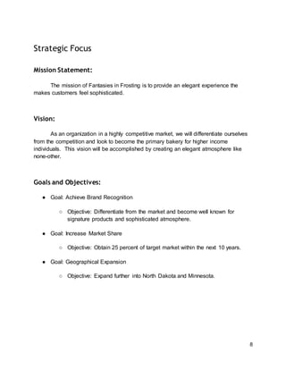 8
Strategic Focus
Mission Statement:
The mission of Fantasies in Frosting is to provide an elegant experience the
makes customers feel sophisticated.
Vision:
As an organization in a highly competitive market, we will differentiate ourselves
from the competition and look to become the primary bakery for higher income
individuals. This vision will be accomplished by creating an elegant atmosphere like
none-other.
Goals and Objectives:
● Goal: Achieve Brand Recognition
○ Objective: Differentiate from the market and become well known for
signature products and sophisticated atmosphere.
● Goal: Increase Market Share
○ Objective: Obtain 25 percent of target market within the next 10 years.
● Goal: Geographical Expansion
○ Objective: Expand further into North Dakota and Minnesota.
 