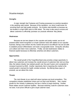 9
Situation Analysis
Strengths
A major strength that Fantasies and Frosting possesses is a positive reputation
in the wedding cake market. Because of this reputation, our store is well known for
providing fresh and high quality products. Our location also benefits us because we
are located in a high traffic area on 45th street. The shop is also easy to access and
allows customers to efficiently purchase our products whenever they please.
Weaknesses
Because we are new players to the cupcake and pastry market, we do not
possess either brand recognition or a loyal customer base with relation to our cupcake
business. Being a new entrant into this market will prove to be difficult if we are not able
to establish product differentiation and build a recognizable brand. Doing this will allow
us to attract and retain more customers. Finally, one last weaknesses relates to
financial capital necessary to effectively advertise and attract customers.
Opportunities
The overall growth of the Fargo/Moorhead area provides a large opportunity to
attract new customers and increase the overall amount of customers that visit our shop.
Also, the bakery industry has realized growth over the past 5 years and is projected to
increase 6 percent by 2020. Another opportunity that is impacting this market is the
overall growth in demand for health oriented products. By offering these types of
products, we can attract this niche.
Threats
The main threats to our retail soft cakes business are local competitors. This
competition includes established shops such as Gigi’s and Nichole’s. Also, market
growth for this industry is plateauing and has a chance to begin declining. Another
threat relates around customer loyalties. Because switching costs for customers does
not exist, it can prove difficult to gain a loyal customer base.
 