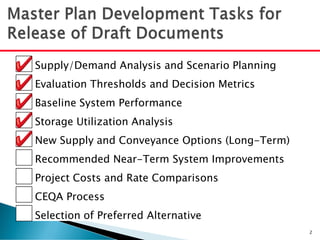 Supply/Demand Analysis and Scenario Planning
Evaluation Thresholds and Decision Metrics
Baseline System Performance
Storage Utilization Analysis
New Supply and Conveyance Options (Long-Term)
Recommended Near-Term System Improvements
Project Costs and Rate Comparisons
CEQA Process
Selection of Preferred Alternative
2
 