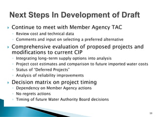  Continue to meet with Member Agency TAC
◦ Review cost and technical data
◦ Comments and input on selecting a preferred alternative
 Comprehensive evaluation of proposed projects and
modifications to current CIP
◦ Integrating long-term supply options into analysis
◦ Project cost estimates and comparison to future imported water costs
◦ Status of “Deferred Projects”
◦ Analysis of reliability improvements
 Decision matrix on project timing
◦ Dependency on Member Agency actions
◦ No regrets actions
◦ Timing of future Water Authority Board decisions
39
 