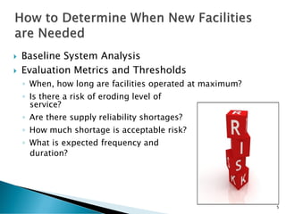  Baseline System Analysis
 Evaluation Metrics and Thresholds
◦ When, how long are facilities operated at maximum?
◦ Is there a risk of eroding level of
service?
◦ Are there supply reliability shortages?
◦ How much shortage is acceptable risk?
◦ What is expected frequency and
duration?
5
 