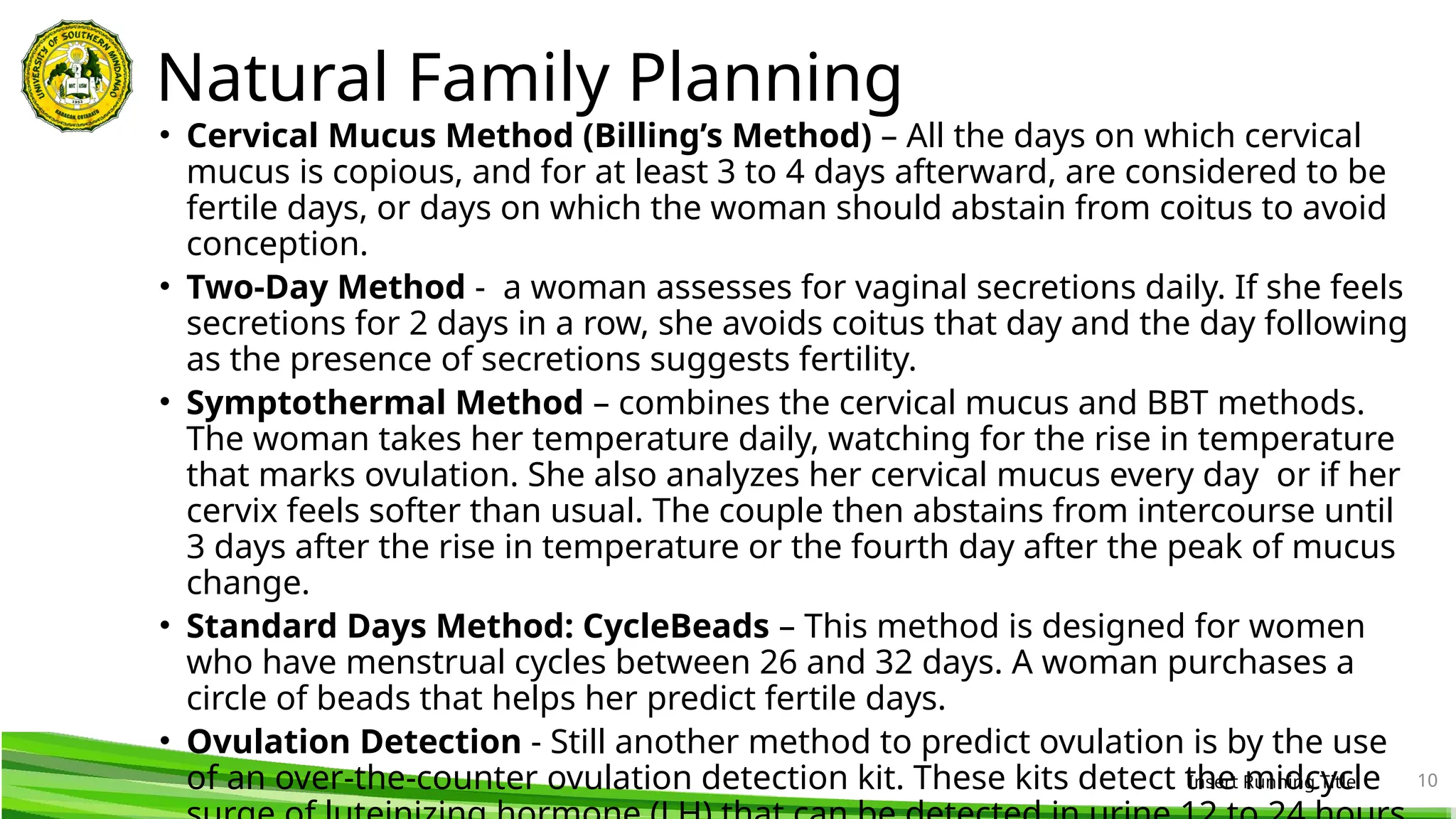 Natural Family Planning
• Cervical Mucus Method (Billing’s Method) – All the days on which cervical
mucus is copious, and for at least 3 to 4 days afterward, are considered to be
fertile days, or days on which the woman should abstain from coitus to avoid
conception.
• Two-Day Method - a woman assesses for vaginal secretions daily. If she feels
secretions for 2 days in a row, she avoids coitus that day and the day following
as the presence of secretions suggests fertility.
• Symptothermal Method – combines the cervical mucus and BBT methods.
The woman takes her temperature daily, watching for the rise in temperature
that marks ovulation. She also analyzes her cervical mucus every day or if her
cervix feels softer than usual. The couple then abstains from intercourse until
3 days after the rise in temperature or the fourth day after the peak of mucus
change.
• Standard Days Method: CycleBeads – This method is designed for women
who have menstrual cycles between 26 and 32 days. A woman purchases a
circle of beads that helps her predict fertile days.
• Ovulation Detection - Still another method to predict ovulation is by the use
of an over-the-counter ovulation detection kit. These kits detect the midcycle
Insert Running Title 10
 