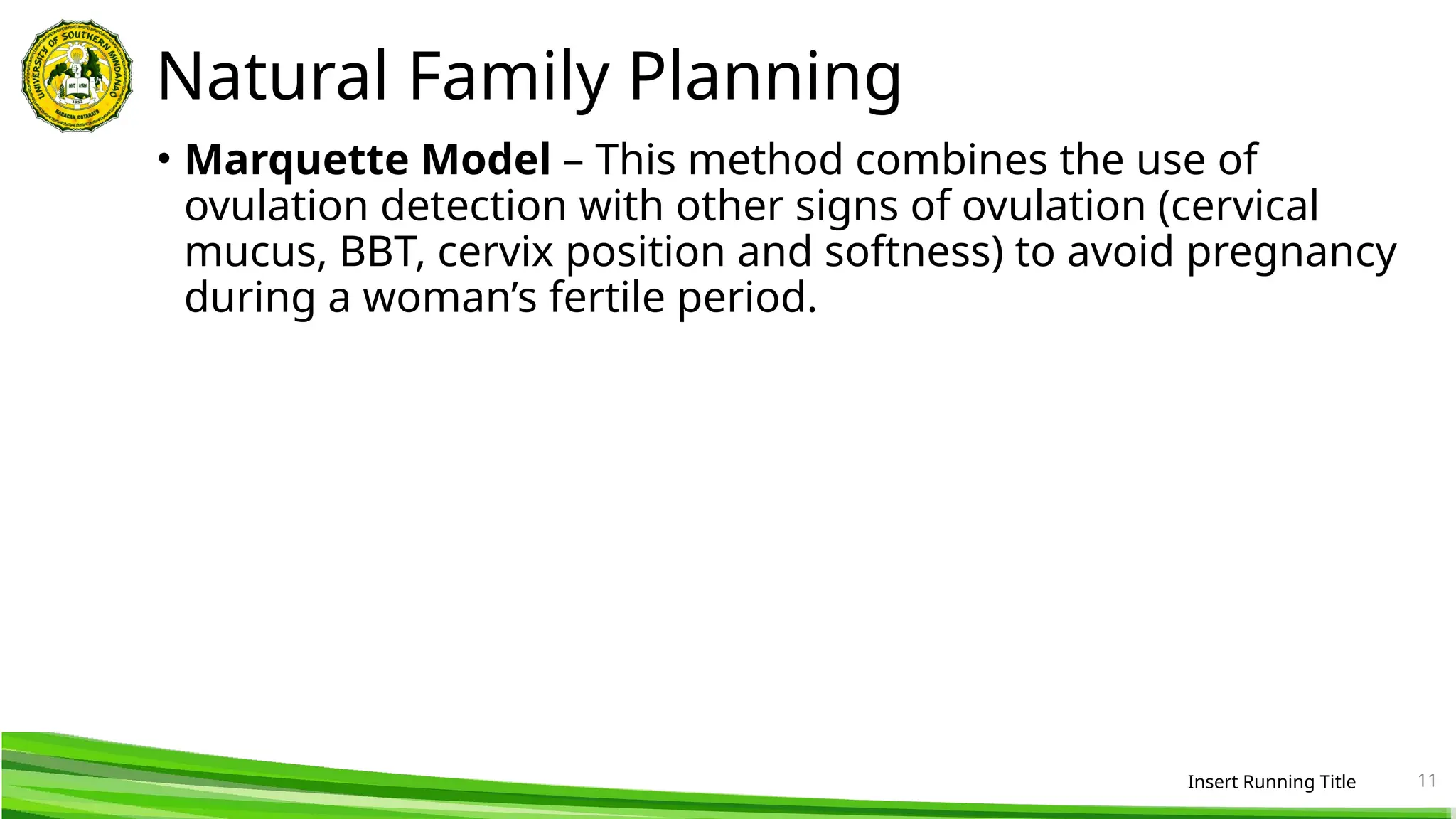 Natural Family Planning
• Marquette Model – This method combines the use of
ovulation detection with other signs of ovulation (cervical
mucus, BBT, cervix position and softness) to avoid pregnancy
during a woman’s fertile period.
Insert Running Title 11
 
