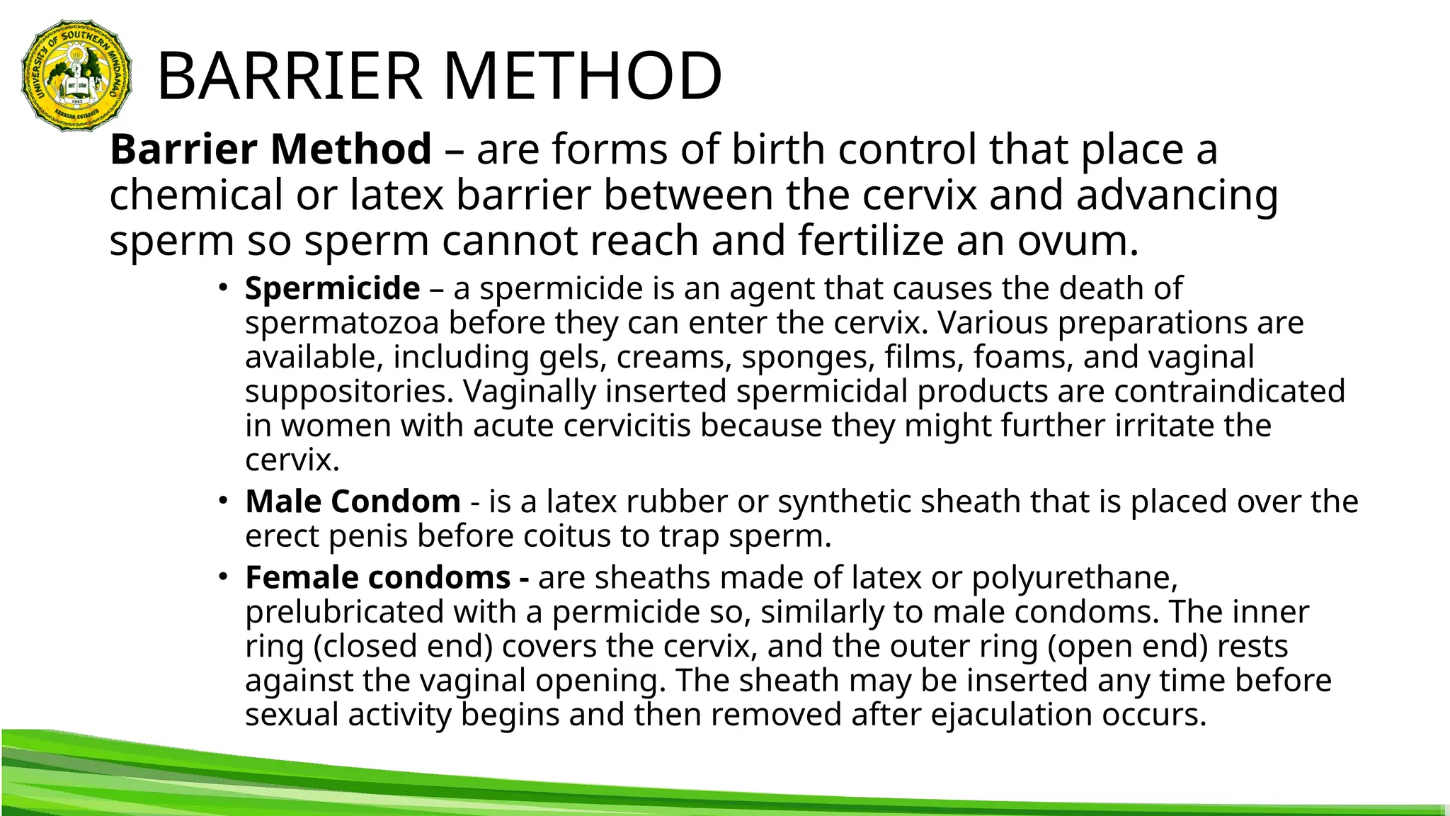 BARRIER METHOD
Barrier Method – are forms of birth control that place a
chemical or latex barrier between the cervix and advancing
sperm so sperm cannot reach and fertilize an ovum.
• Spermicide – a spermicide is an agent that causes the death of
spermatozoa before they can enter the cervix. Various preparations are
available, including gels, creams, sponges, films, foams, and vaginal
suppositories. Vaginally inserted spermicidal products are contraindicated
in women with acute cervicitis because they might further irritate the
cervix.
• Male Condom - is a latex rubber or synthetic sheath that is placed over the
erect penis before coitus to trap sperm.
• Female condoms - are sheaths made of latex or polyurethane,
prelubricated with a permicide so, similarly to male condoms. The inner
ring (closed end) covers the cervix, and the outer ring (open end) rests
against the vaginal opening. The sheath may be inserted any time before
sexual activity begins and then removed after ejaculation occurs.
 