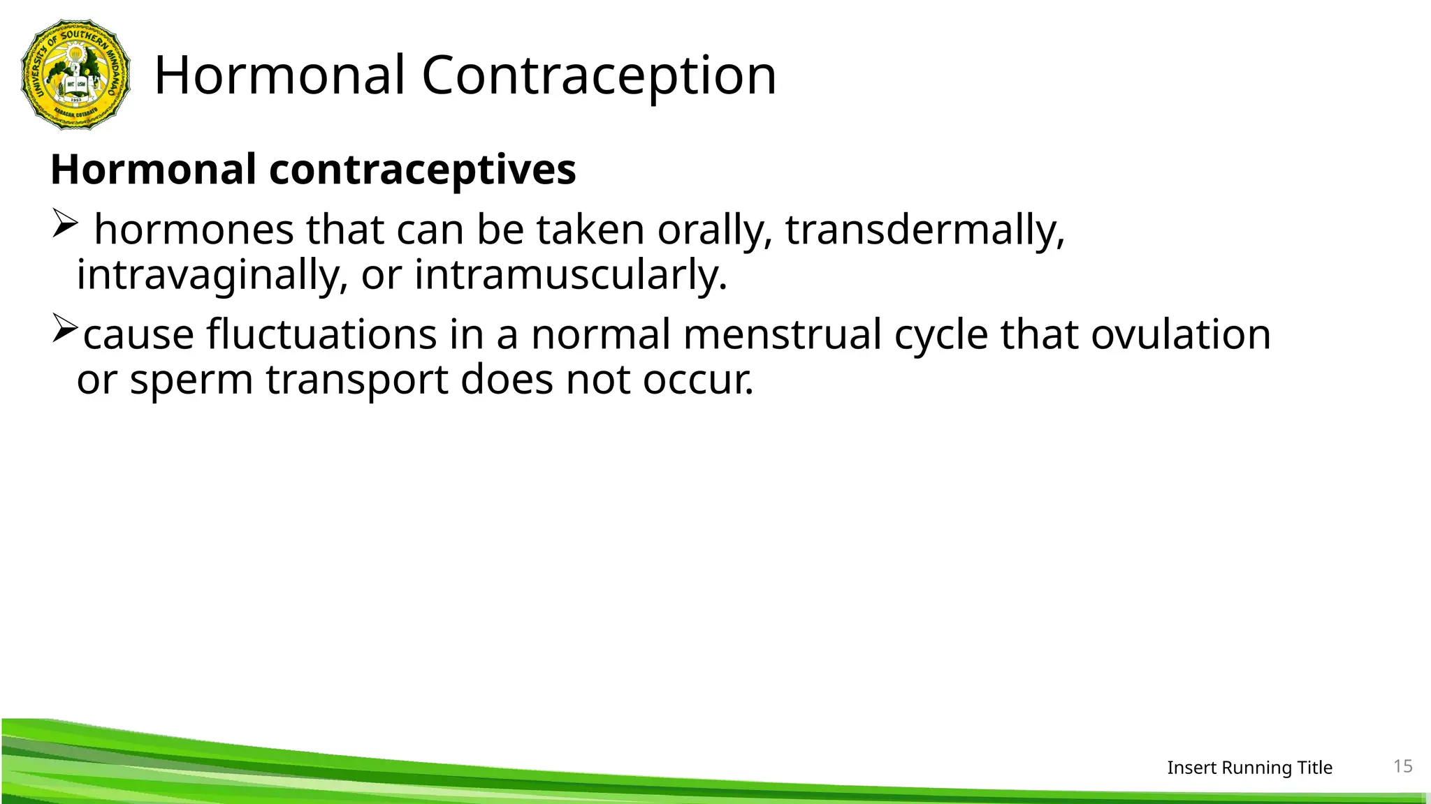 Hormonal Contraception
Hormonal contraceptives
 hormones that can be taken orally, transdermally,
intravaginally, or intramuscularly.
cause fluctuations in a normal menstrual cycle that ovulation
or sperm transport does not occur.
Insert Running Title 15
 
