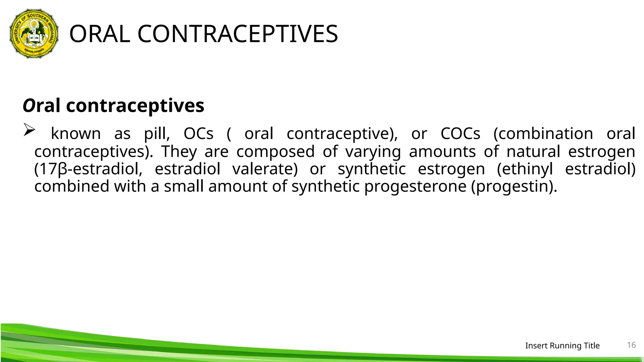 ORAL CONTRACEPTIVES
Oral contraceptives
 known as pill, OCs ( oral contraceptive), or COCs (combination oral
contraceptives). They are composed of varying amounts of natural estrogen
(17β-estradiol, estradiol valerate) or synthetic estrogen (ethinyl estradiol)
combined with a small amount of synthetic progesterone (progestin).
Insert Running Title 16
 