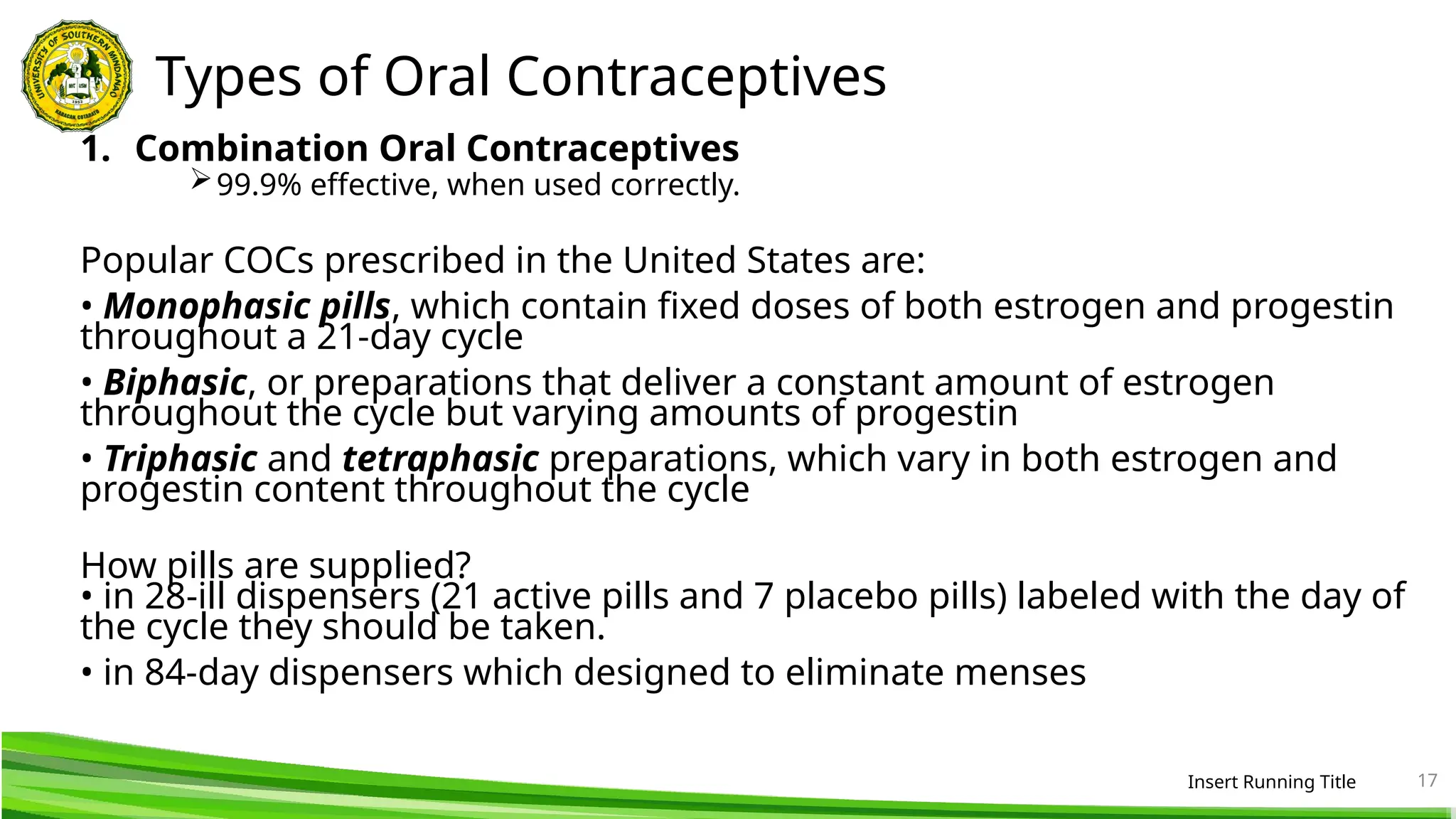 Types of Oral Contraceptives
1. Combination Oral Contraceptives
99.9% effective, when used correctly.
Popular COCs prescribed in the United States are:
• Monophasic pills, which contain fixed doses of both estrogen and progestin
throughout a 21-day cycle
• Biphasic, or preparations that deliver a constant amount of estrogen
throughout the cycle but varying amounts of progestin
• Triphasic and tetraphasic preparations, which vary in both estrogen and
progestin content throughout the cycle
How pills are supplied?
• in 28-ill dispensers (21 active pills and 7 placebo pills) labeled with the day of
the cycle they should be taken.
• in 84-day dispensers which designed to eliminate menses
Insert Running Title 17
 