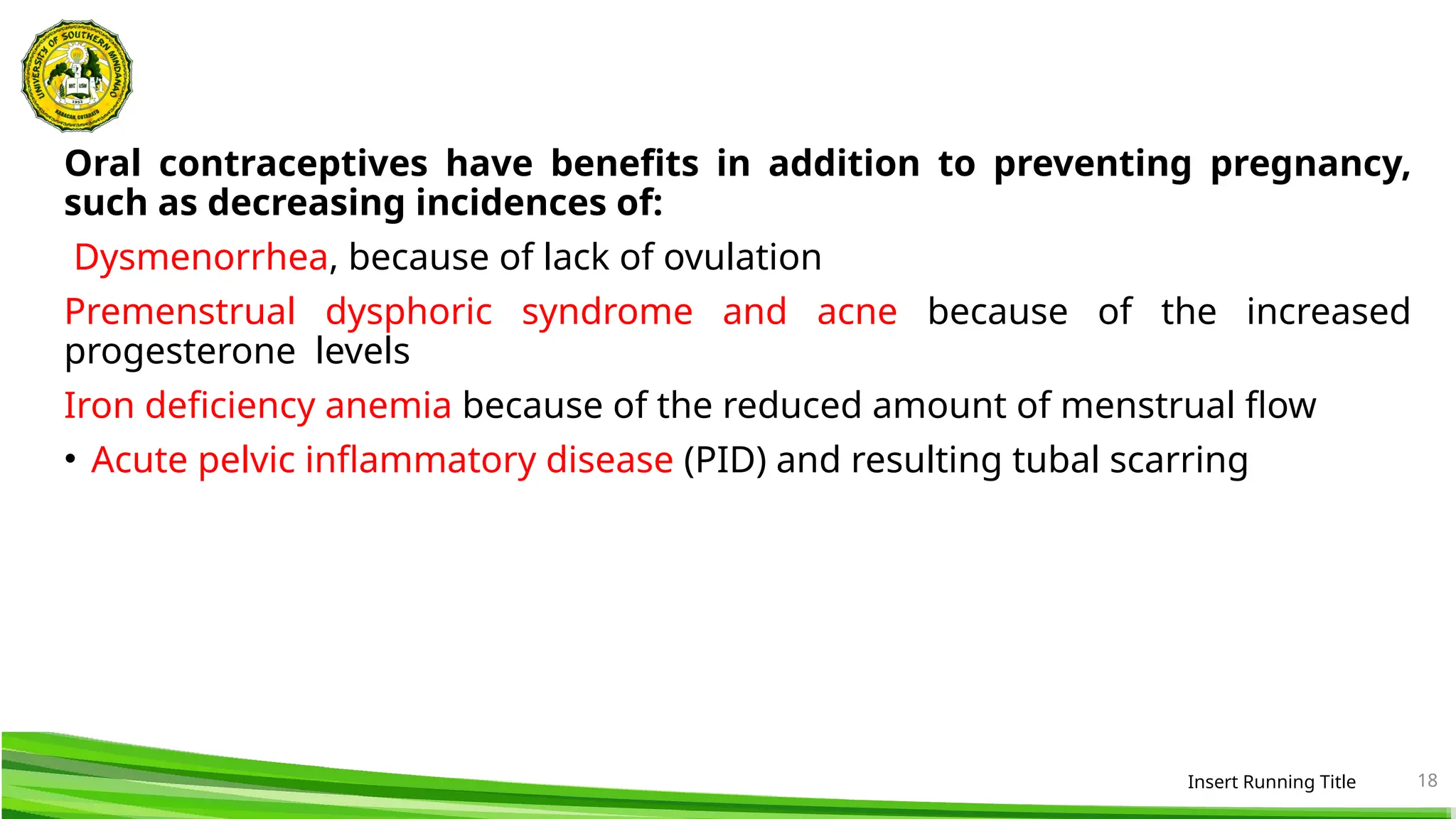 Oral contraceptives have benefits in addition to preventing pregnancy,
such as decreasing incidences of:
Dysmenorrhea, because of lack of ovulation
Premenstrual dysphoric syndrome and acne because of the increased
progesterone levels
Iron deficiency anemia because of the reduced amount of menstrual flow
• Acute pelvic inflammatory disease (PID) and resulting tubal scarring
Insert Running Title 18
 