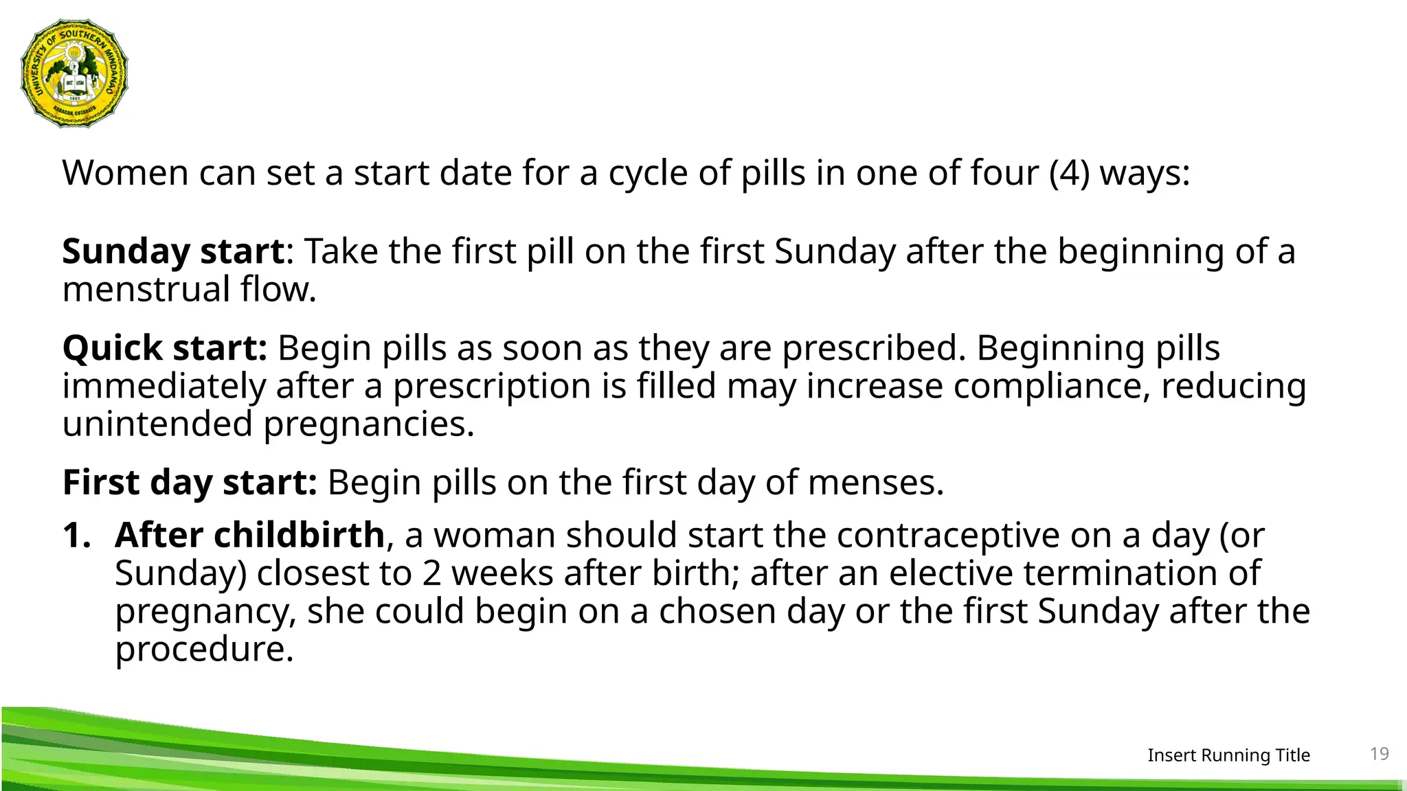 Women can set a start date for a cycle of pills in one of four (4) ways:
Sunday start: Take the first pill on the first Sunday after the beginning of a
menstrual flow.
Quick start: Begin pills as soon as they are prescribed. Beginning pills
immediately after a prescription is filled may increase compliance, reducing
unintended pregnancies.
First day start: Begin pills on the first day of menses.
1. After childbirth, a woman should start the contraceptive on a day (or
Sunday) closest to 2 weeks after birth; after an elective termination of
pregnancy, she could begin on a chosen day or the first Sunday after the
procedure.
Insert Running Title 19
 