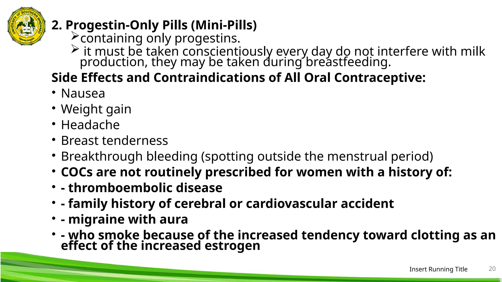 2. Progestin-Only Pills (Mini-Pills)
containing only progestins.
 it must be taken conscientiously every day do not interfere with milk
production, they may be taken during breastfeeding.
Side Effects and Contraindications of All Oral Contraceptive:
• Nausea
• Weight gain
• Headache
• Breast tenderness
• Breakthrough bleeding (spotting outside the menstrual period)
• COCs are not routinely prescribed for women with a history of:
• - thromboembolic disease
• - family history of cerebral or cardiovascular accident
• - migraine with aura
• - who smoke because of the increased tendency toward clotting as an
effect of the increased estrogen
Insert Running Title 20
 