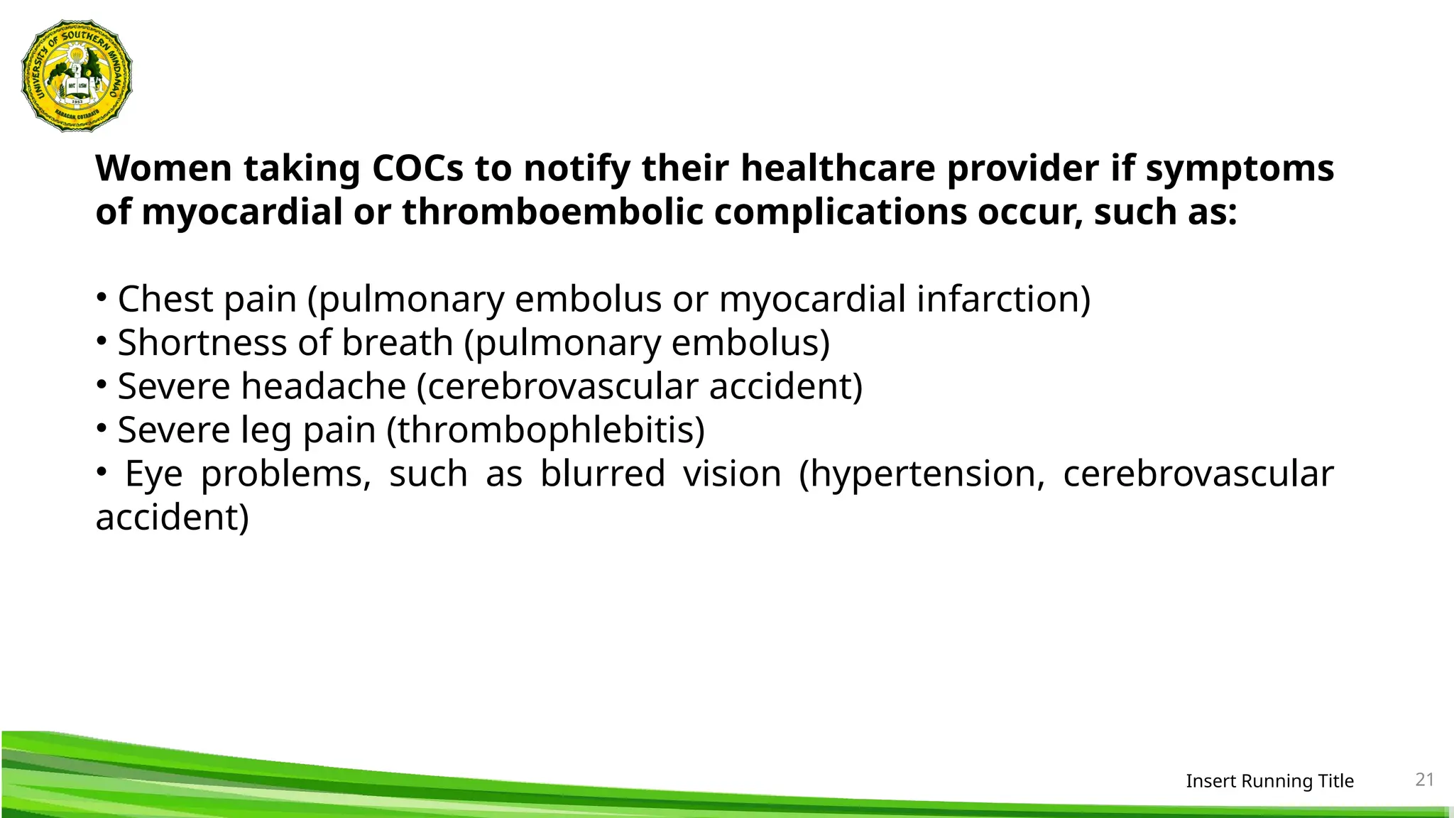 Insert Running Title 21
Women taking COCs to notify their healthcare provider if symptoms
of myocardial or thromboembolic complications occur, such as:
• Chest pain (pulmonary embolus or myocardial infarction)
• Shortness of breath (pulmonary embolus)
• Severe headache (cerebrovascular accident)
• Severe leg pain (thrombophlebitis)
• Eye problems, such as blurred vision (hypertension, cerebrovascular
accident)
 