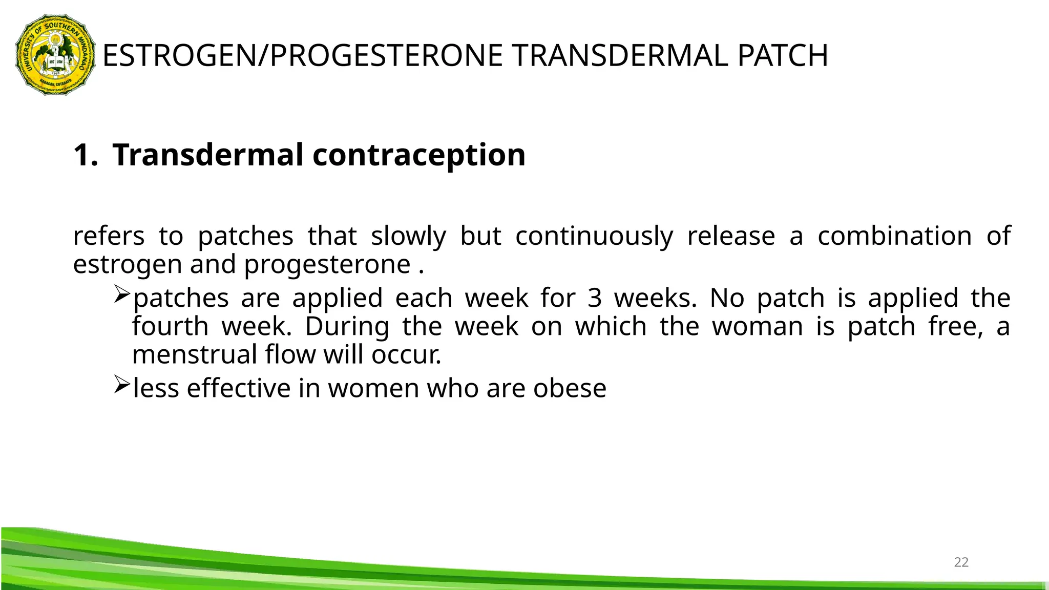 22
1. Transdermal contraception
refers to patches that slowly but continuously release a combination of
estrogen and progesterone .
patches are applied each week for 3 weeks. No patch is applied the
fourth week. During the week on which the woman is patch free, a
menstrual flow will occur.
less effective in women who are obese
ESTROGEN/PROGESTERONE TRANSDERMAL PATCH
 