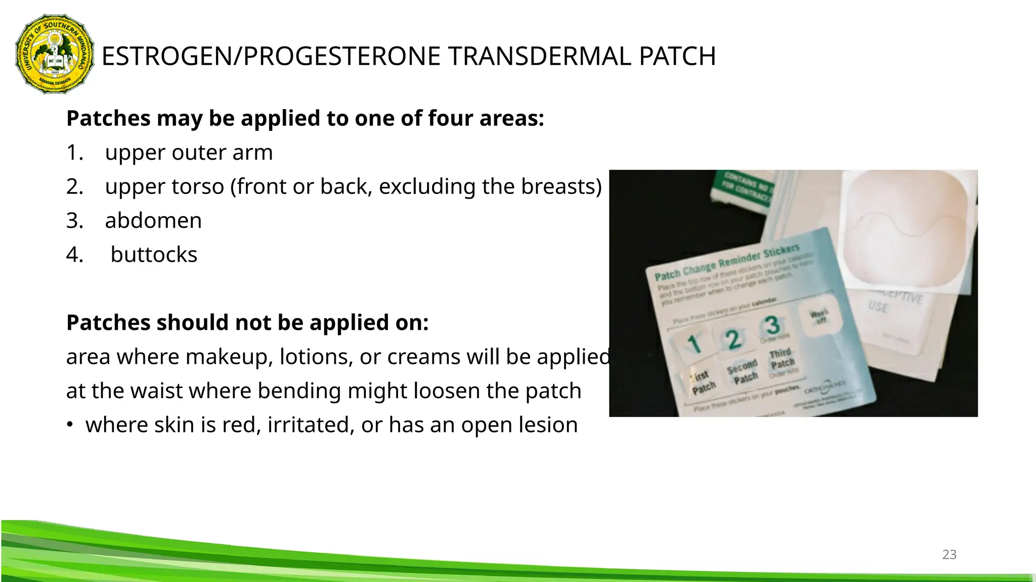 23
Patches may be applied to one of four areas:
1. upper outer arm
2. upper torso (front or back, excluding the breasts)
3. abdomen
4. buttocks
Patches should not be applied on:
area where makeup, lotions, or creams will be applied
at the waist where bending might loosen the patch
• where skin is red, irritated, or has an open lesion
ESTROGEN/PROGESTERONE TRANSDERMAL PATCH
 