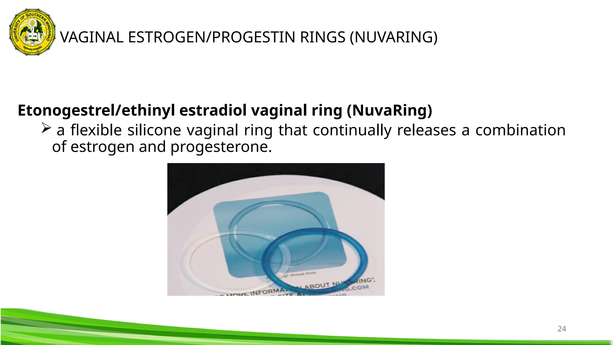 24
Etonogestrel/ethinyl estradiol vaginal ring (NuvaRing)
 a flexible silicone vaginal ring that continually releases a combination
of estrogen and progesterone.
VAGINAL ESTROGEN/PROGESTIN RINGS (NUVARING)
 