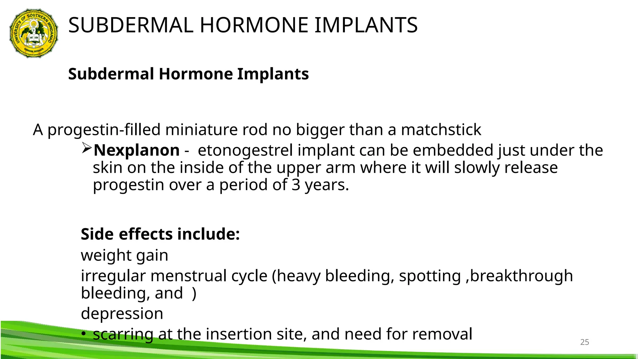 25
A progestin-filled miniature rod no bigger than a matchstick
Nexplanon - etonogestrel implant can be embedded just under the
skin on the inside of the upper arm where it will slowly release
progestin over a period of 3 years.
Side effects include:
weight gain
irregular menstrual cycle (heavy bleeding, spotting ,breakthrough
bleeding, and )
depression
• scarring at the insertion site, and need for removal
SUBDERMAL HORMONE IMPLANTS
Subdermal Hormone Implants
 