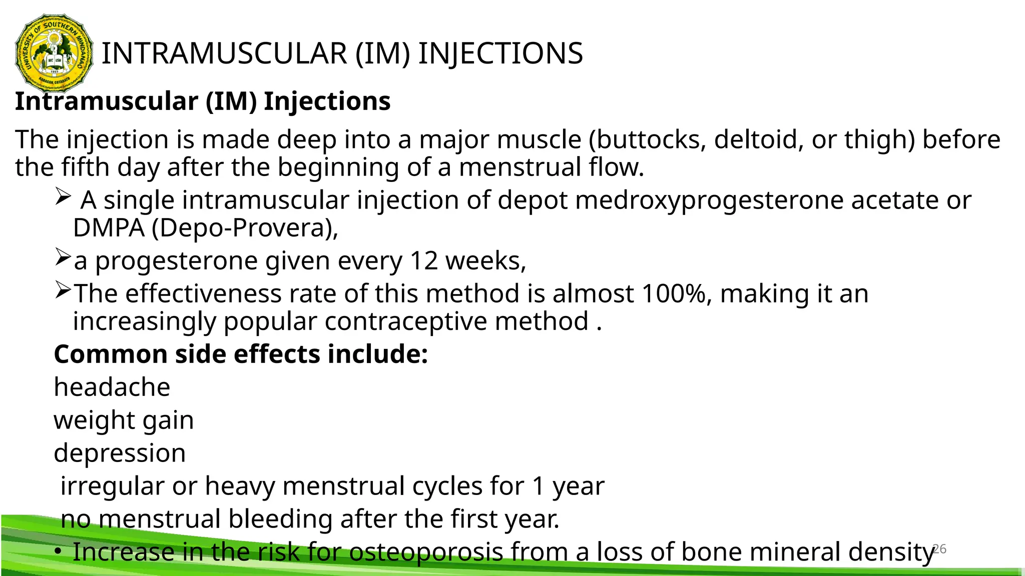 26
Intramuscular (IM) Injections
The injection is made deep into a major muscle (buttocks, deltoid, or thigh) before
the fifth day after the beginning of a menstrual flow.
 A single intramuscular injection of depot medroxyprogesterone acetate or
DMPA (Depo-Provera),
a progesterone given every 12 weeks,
The effectiveness rate of this method is almost 100%, making it an
increasingly popular contraceptive method .
Common side effects include:
headache
weight gain
depression
irregular or heavy menstrual cycles for 1 year
no menstrual bleeding after the first year.
• Increase in the risk for osteoporosis from a loss of bone mineral density
INTRAMUSCULAR (IM) INJECTIONS
 