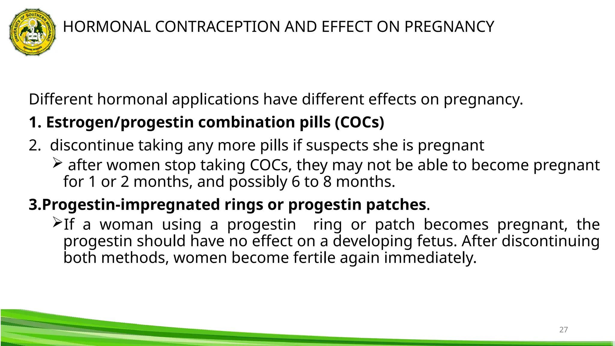 27
Different hormonal applications have different effects on pregnancy.
1. Estrogen/progestin combination pills (COCs)
2. discontinue taking any more pills if suspects she is pregnant
 after women stop taking COCs, they may not be able to become pregnant
for 1 or 2 months, and possibly 6 to 8 months.
3.Progestin-impregnated rings or progestin patches.
If a woman using a progestin ring or patch becomes pregnant, the
progestin should have no effect on a developing fetus. After discontinuing
both methods, women become fertile again immediately.
HORMONAL CONTRACEPTION AND EFFECT ON PREGNANCY
 