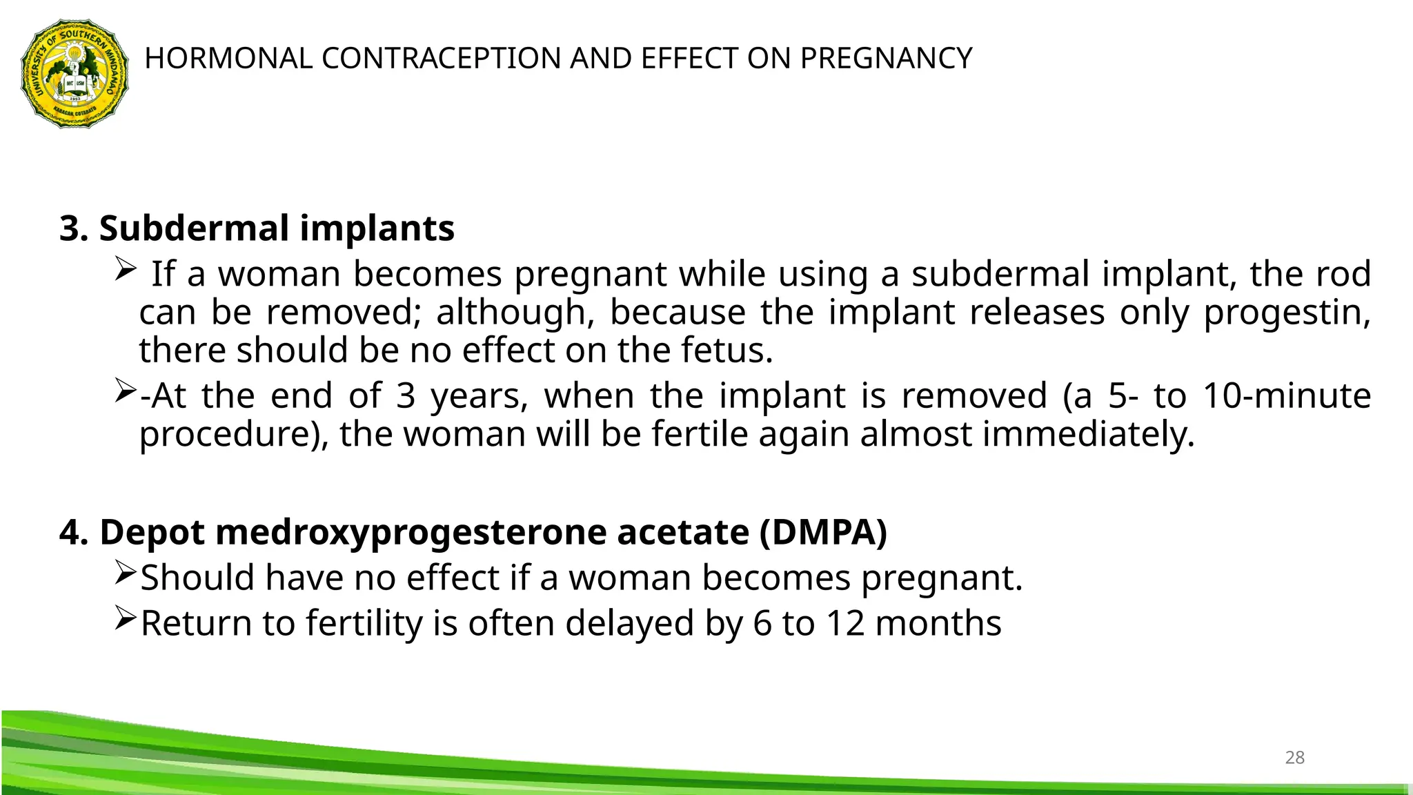 28
3. Subdermal implants
 If a woman becomes pregnant while using a subdermal implant, the rod
can be removed; although, because the implant releases only progestin,
there should be no effect on the fetus.
-At the end of 3 years, when the implant is removed (a 5- to 10-minute
procedure), the woman will be fertile again almost immediately.
4. Depot medroxyprogesterone acetate (DMPA)
Should have no effect if a woman becomes pregnant.
Return to fertility is often delayed by 6 to 12 months
HORMONAL CONTRACEPTION AND EFFECT ON PREGNANCY
 