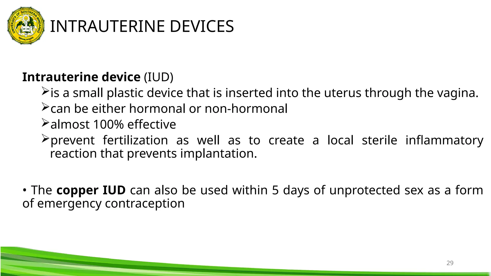 29
Intrauterine device (IUD)
is a small plastic device that is inserted into the uterus through the vagina.
can be either hormonal or non-hormonal
almost 100% effective
prevent fertilization as well as to create a local sterile inflammatory
reaction that prevents implantation.
• The copper IUD can also be used within 5 days of unprotected sex as a form
of emergency contraception
INTRAUTERINE DEVICES
 