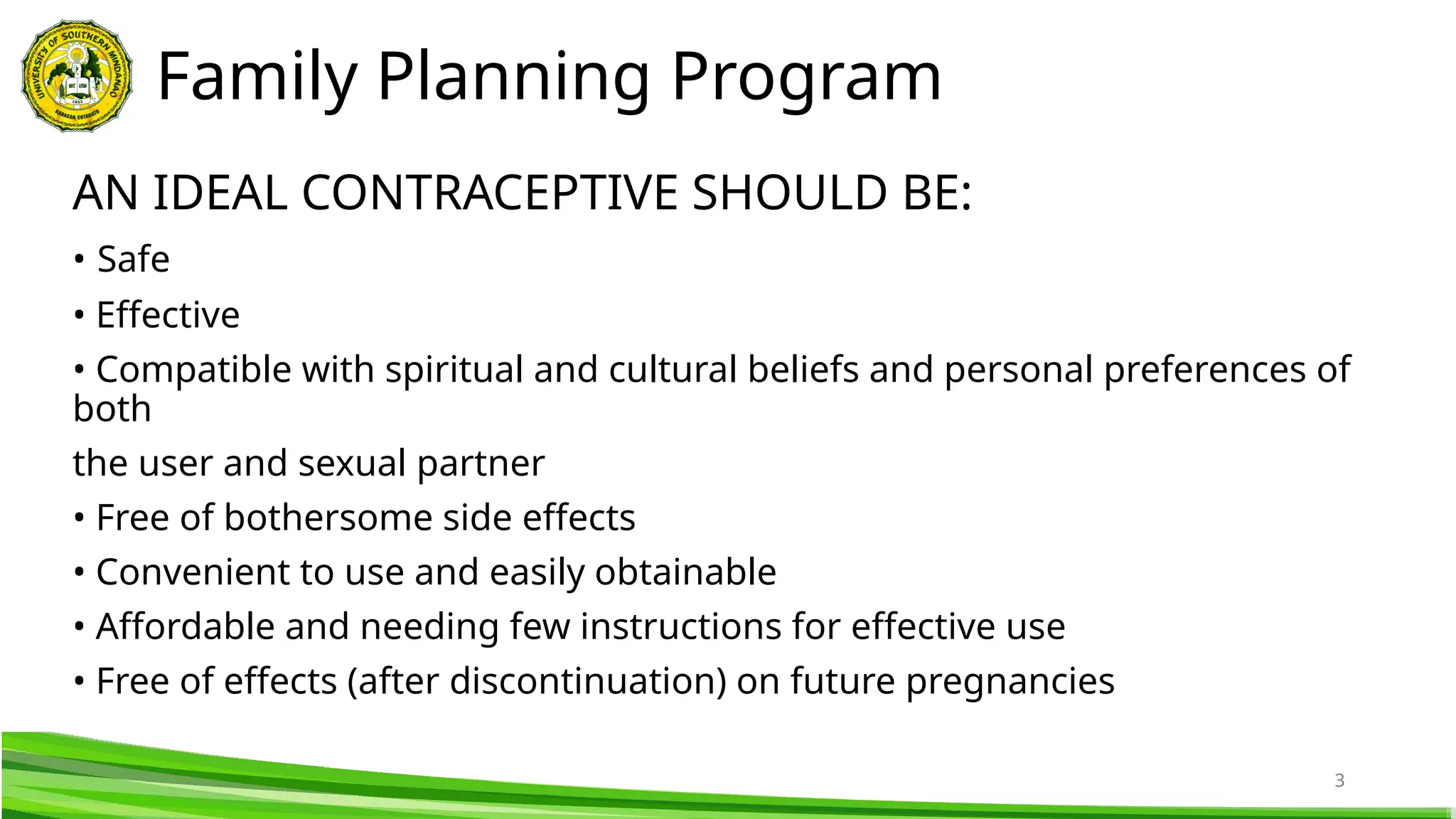 3
AN IDEAL CONTRACEPTIVE SHOULD BE:
• Safe
• Effective
• Compatible with spiritual and cultural beliefs and personal preferences of
both
the user and sexual partner
• Free of bothersome side effects
• Convenient to use and easily obtainable
• Affordable and needing few instructions for effective use
• Free of effects (after discontinuation) on future pregnancies
Family Planning Program
 