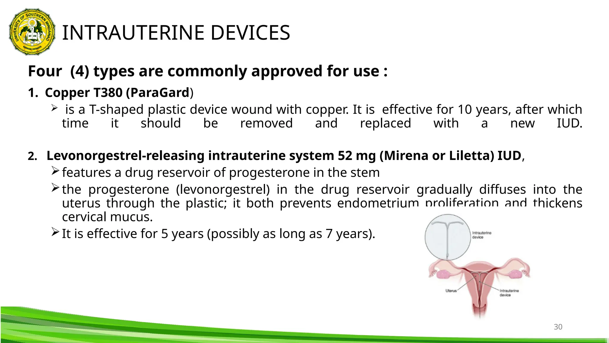 30
Four (4) types are commonly approved for use :
1. Copper T380 (ParaGard)
 is a T-shaped plastic device wound with copper. It is effective for 10 years, after which
time it should be removed and replaced with a new IUD.
2. Levonorgestrel-releasing intrauterine system 52 mg (Mirena or Liletta) IUD,
features a drug reservoir of progesterone in the stem
the progesterone (levonorgestrel) in the drug reservoir gradually diffuses into the
uterus through the plastic; it both prevents endometrium proliferation and thickens
cervical mucus.
It is effective for 5 years (possibly as long as 7 years).
INTRAUTERINE DEVICES
 