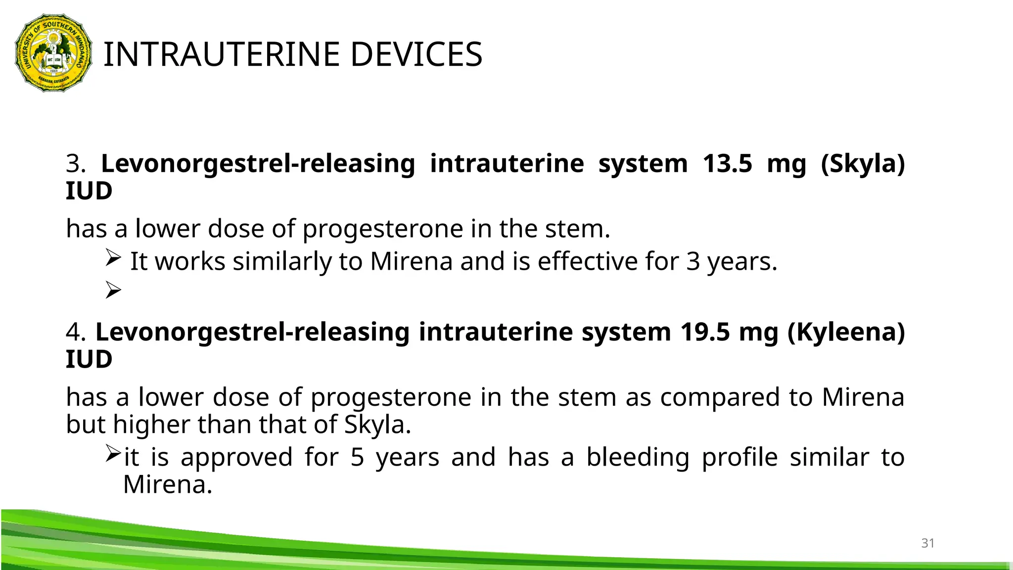 31
3. Levonorgestrel-releasing intrauterine system 13.5 mg (Skyla)
IUD
has a lower dose of progesterone in the stem.
 It works similarly to Mirena and is effective for 3 years.

4. Levonorgestrel-releasing intrauterine system 19.5 mg (Kyleena)
IUD
has a lower dose of progesterone in the stem as compared to Mirena
but higher than that of Skyla.
it is approved for 5 years and has a bleeding profile similar to
Mirena.
INTRAUTERINE DEVICES
 
