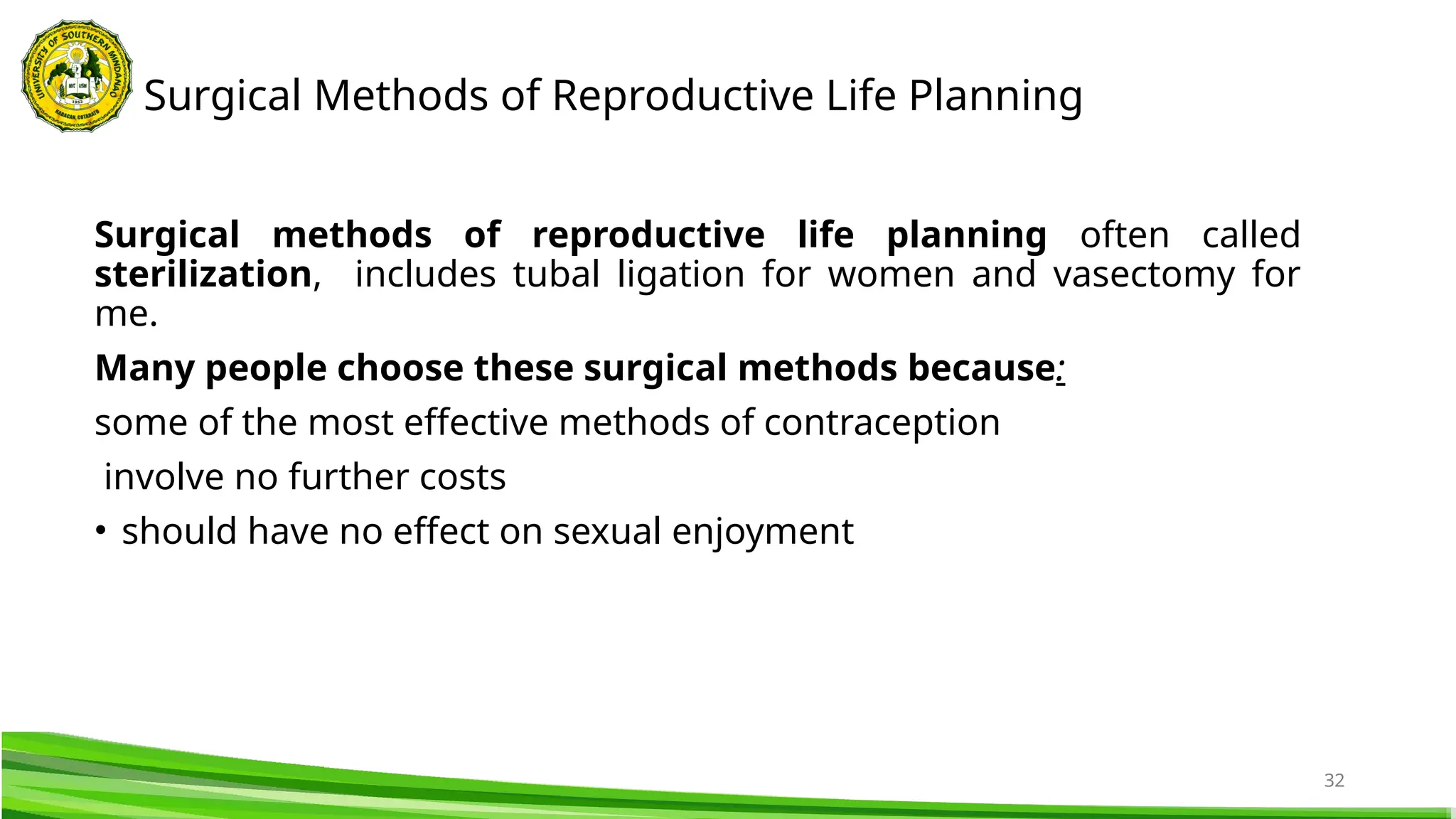 32
Surgical methods of reproductive life planning often called
sterilization, includes tubal ligation for women and vasectomy for
me.
Many people choose these surgical methods because:
some of the most effective methods of contraception
involve no further costs
• should have no effect on sexual enjoyment
Surgical Methods of Reproductive Life Planning
 