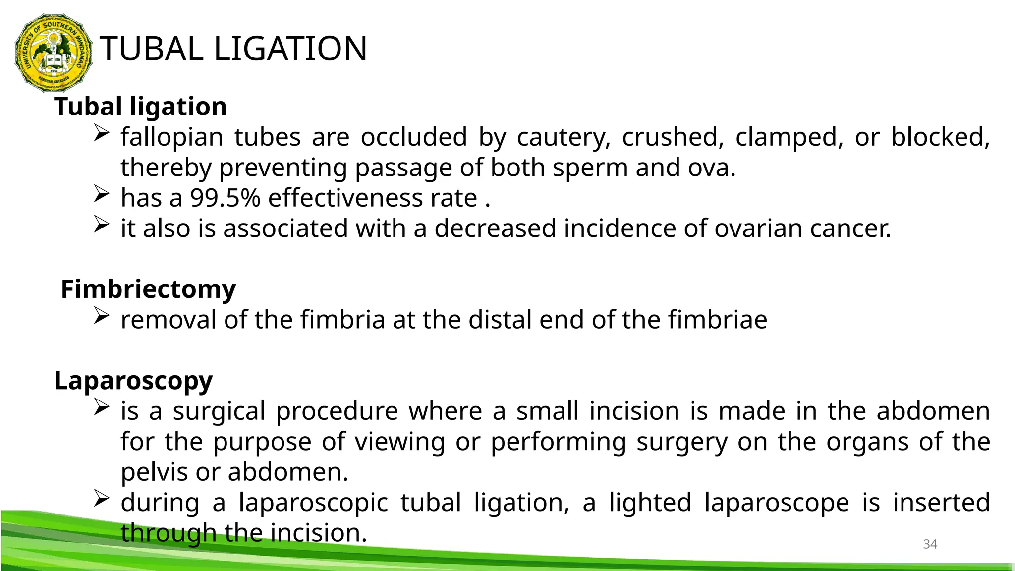 34
TUBAL LIGATION
Tubal ligation
 fallopian tubes are occluded by cautery, crushed, clamped, or blocked,
thereby preventing passage of both sperm and ova.
 has a 99.5% effectiveness rate .
 it also is associated with a decreased incidence of ovarian cancer.
Fimbriectomy
 removal of the fimbria at the distal end of the fimbriae
Laparoscopy
 is a surgical procedure where a small incision is made in the abdomen
for the purpose of viewing or performing surgery on the organs of the
pelvis or abdomen.
 during a laparoscopic tubal ligation, a lighted laparoscope is inserted
through the incision.
 