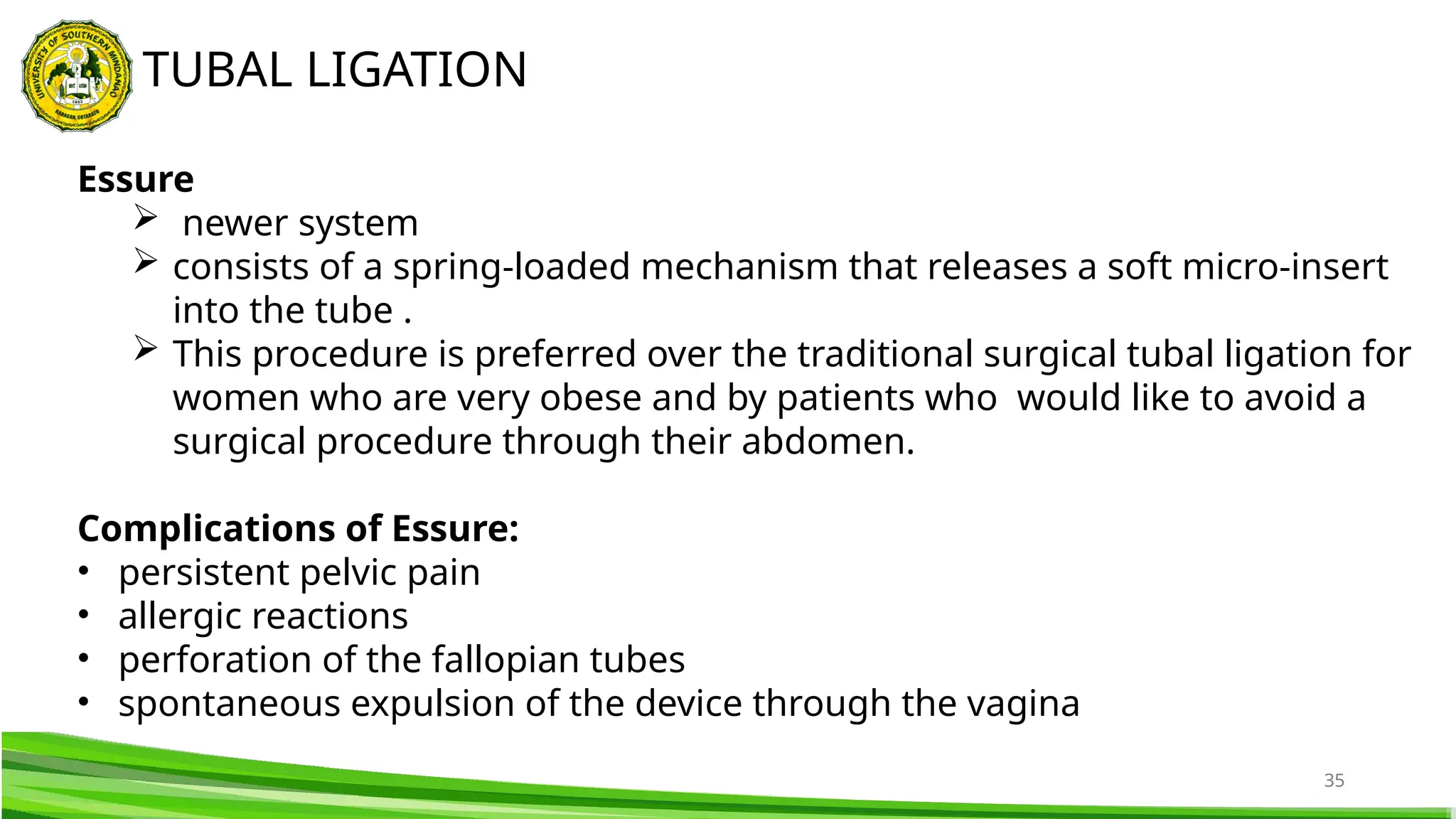 35
TUBAL LIGATION
Essure
 newer system
 consists of a spring-loaded mechanism that releases a soft micro-insert
into the tube .
 This procedure is preferred over the traditional surgical tubal ligation for
women who are very obese and by patients who would like to avoid a
surgical procedure through their abdomen.
Complications of Essure:
• persistent pelvic pain
• allergic reactions
• perforation of the fallopian tubes
• spontaneous expulsion of the device through the vagina
 