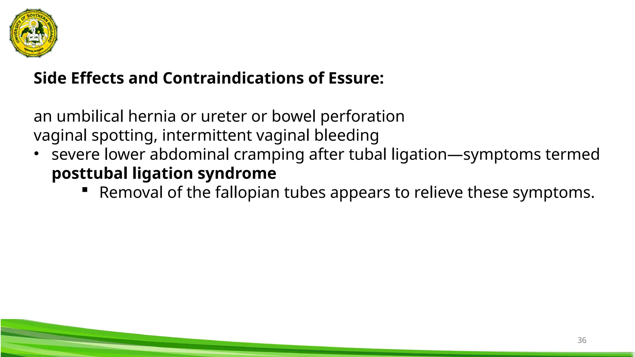 36
Side Effects and Contraindications of Essure:
an umbilical hernia or ureter or bowel perforation
vaginal spotting, intermittent vaginal bleeding
• severe lower abdominal cramping after tubal ligation—symptoms termed
posttubal ligation syndrome
 Removal of the fallopian tubes appears to relieve these symptoms.
 
