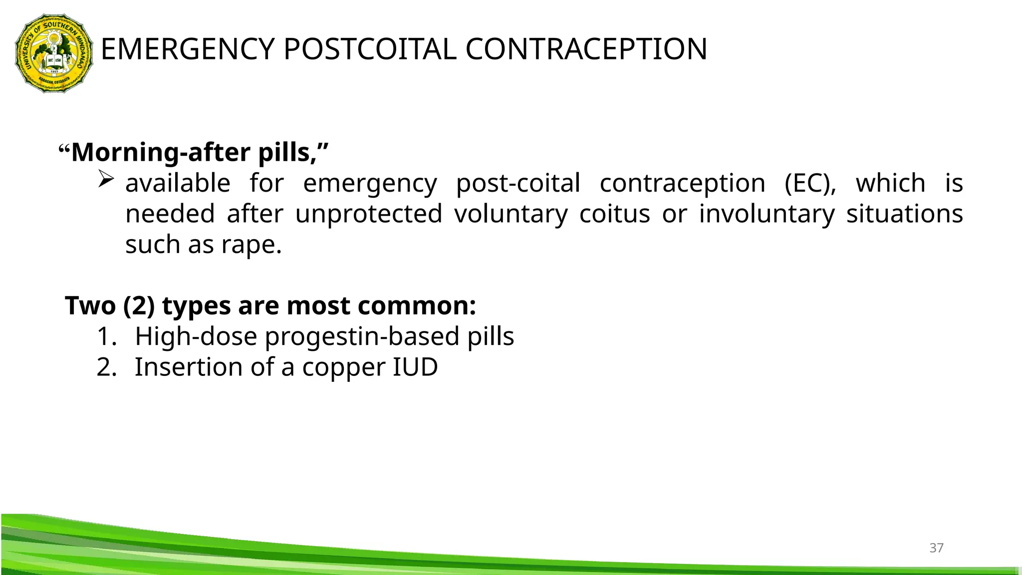 37
EMERGENCY POSTCOITAL CONTRACEPTION
“Morning-after pills,”
 available for emergency post-coital contraception (EC), which is
needed after unprotected voluntary coitus or involuntary situations
such as rape.
Two (2) types are most common:
1. High-dose progestin-based pills
2. Insertion of a copper IUD
 