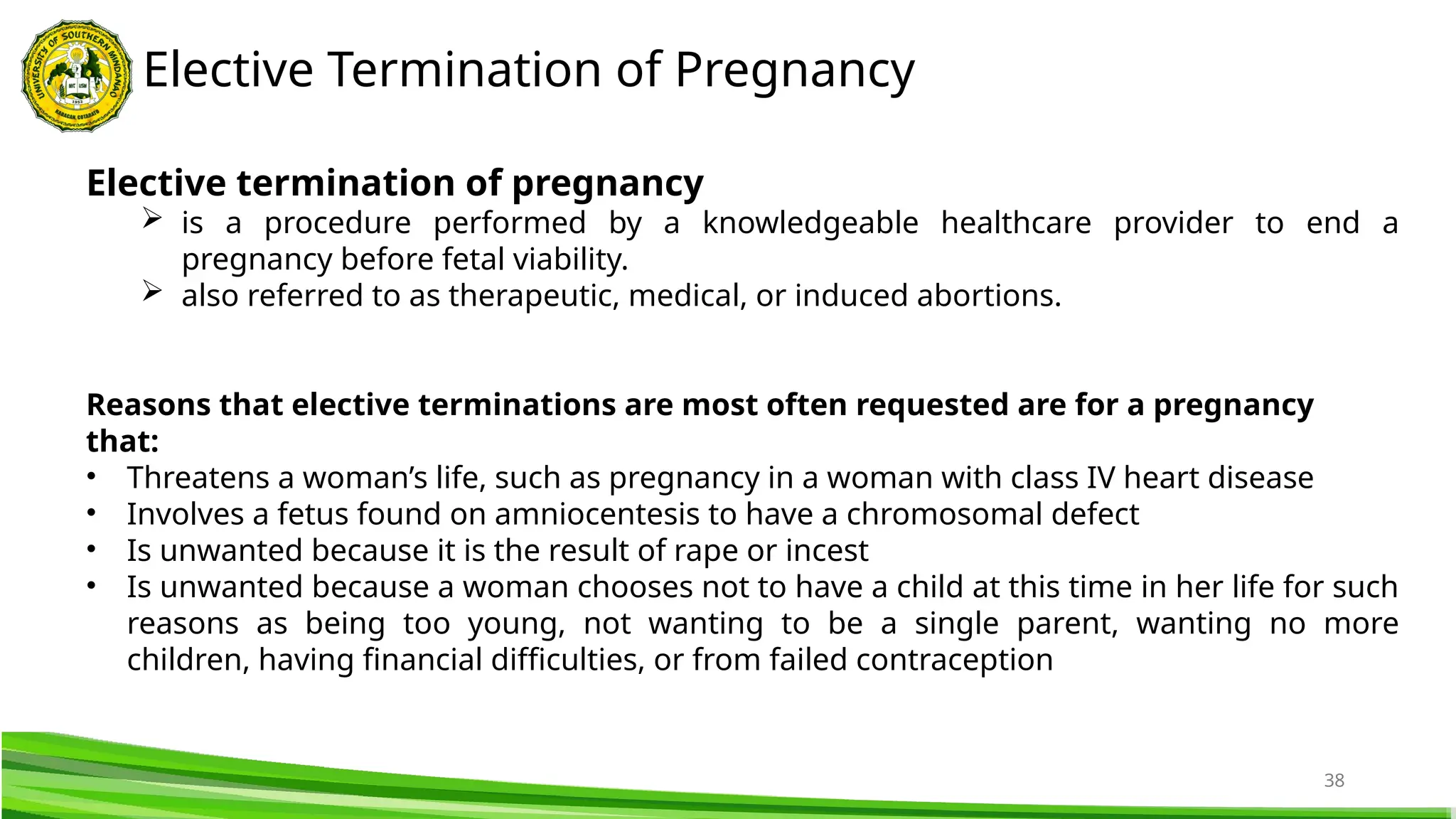 38
Elective Termination of Pregnancy
Elective termination of pregnancy
 is a procedure performed by a knowledgeable healthcare provider to end a
pregnancy before fetal viability.
 also referred to as therapeutic, medical, or induced abortions.
Reasons that elective terminations are most often requested are for a pregnancy
that:
• Threatens a woman’s life, such as pregnancy in a woman with class IV heart disease
• Involves a fetus found on amniocentesis to have a chromosomal defect
• Is unwanted because it is the result of rape or incest
• Is unwanted because a woman chooses not to have a child at this time in her life for such
reasons as being too young, not wanting to be a single parent, wanting no more
children, having financial difficulties, or from failed contraception
 