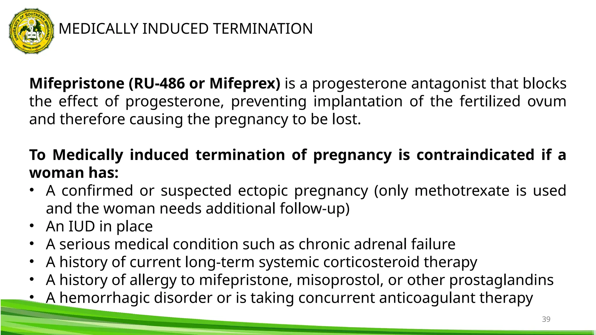 39
MEDICALLY INDUCED TERMINATION
Mifepristone (RU-486 or Mifeprex) is a progesterone antagonist that blocks
the effect of progesterone, preventing implantation of the fertilized ovum
and therefore causing the pregnancy to be lost.
To Medically induced termination of pregnancy is contraindicated if a
woman has:
• A confirmed or suspected ectopic pregnancy (only methotrexate is used
and the woman needs additional follow-up)
• An IUD in place
• A serious medical condition such as chronic adrenal failure
• A history of current long-term systemic corticosteroid therapy
• A history of allergy to mifepristone, misoprostol, or other prostaglandins
• A hemorrhagic disorder or is taking concurrent anticoagulant therapy
 