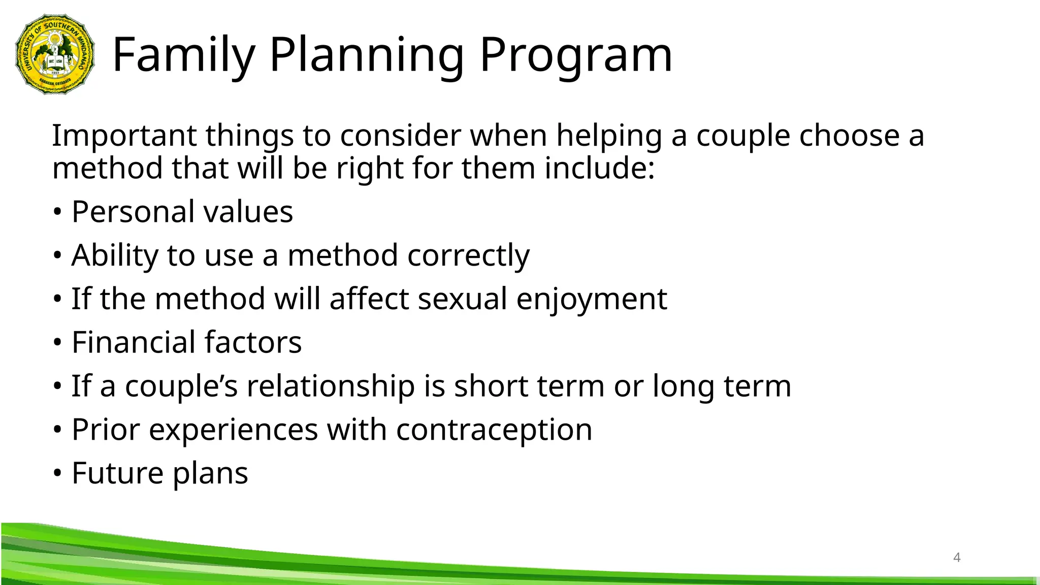 4
Important things to consider when helping a couple choose a
method that will be right for them include:
• Personal values
• Ability to use a method correctly
• If the method will affect sexual enjoyment
• Financial factors
• If a couple’s relationship is short term or long term
• Prior experiences with contraception
• Future plans
Family Planning Program
 