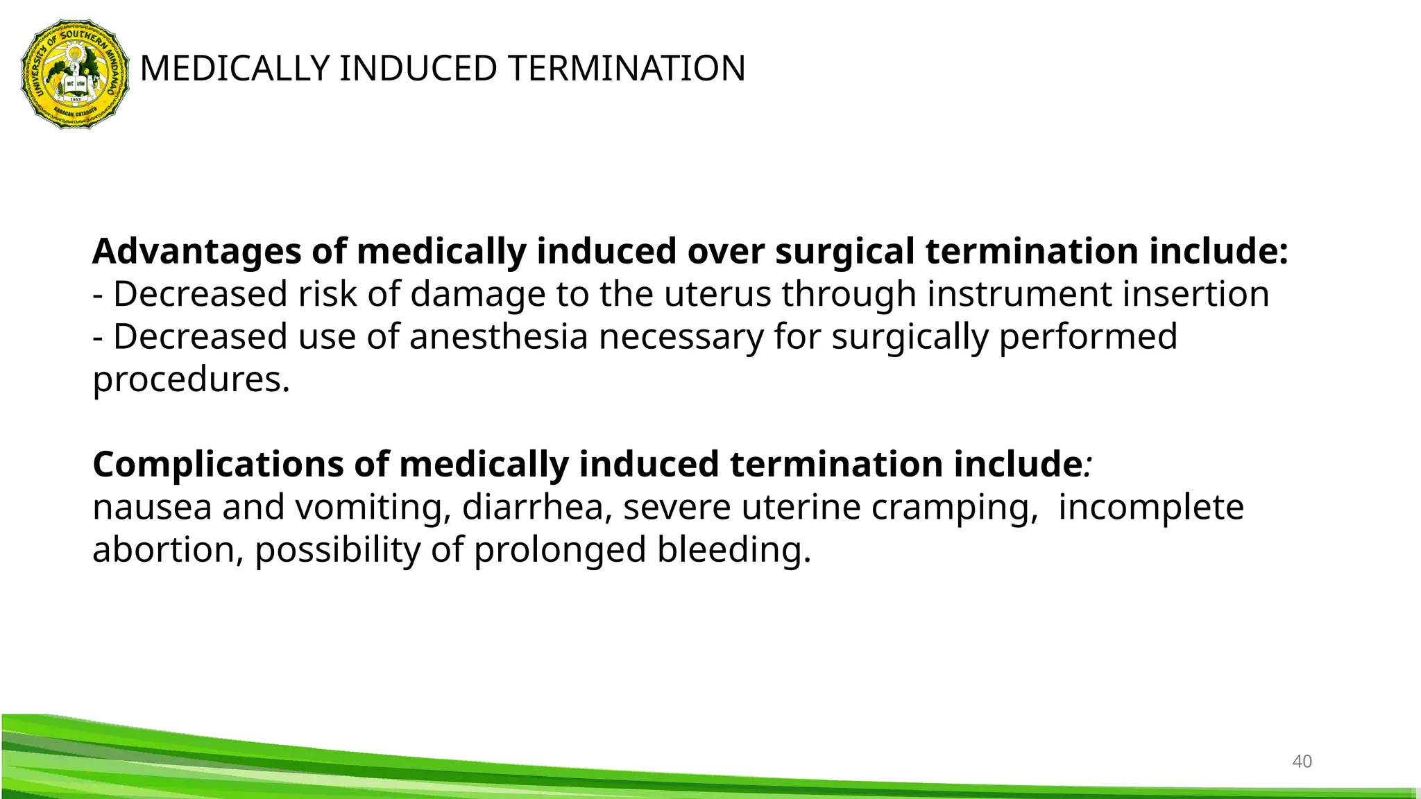 40
MEDICALLY INDUCED TERMINATION
Advantages of medically induced over surgical termination include:
- Decreased risk of damage to the uterus through instrument insertion
- Decreased use of anesthesia necessary for surgically performed
procedures.
Complications of medically induced termination include:
nausea and vomiting, diarrhea, severe uterine cramping, incomplete
abortion, possibility of prolonged bleeding.
 