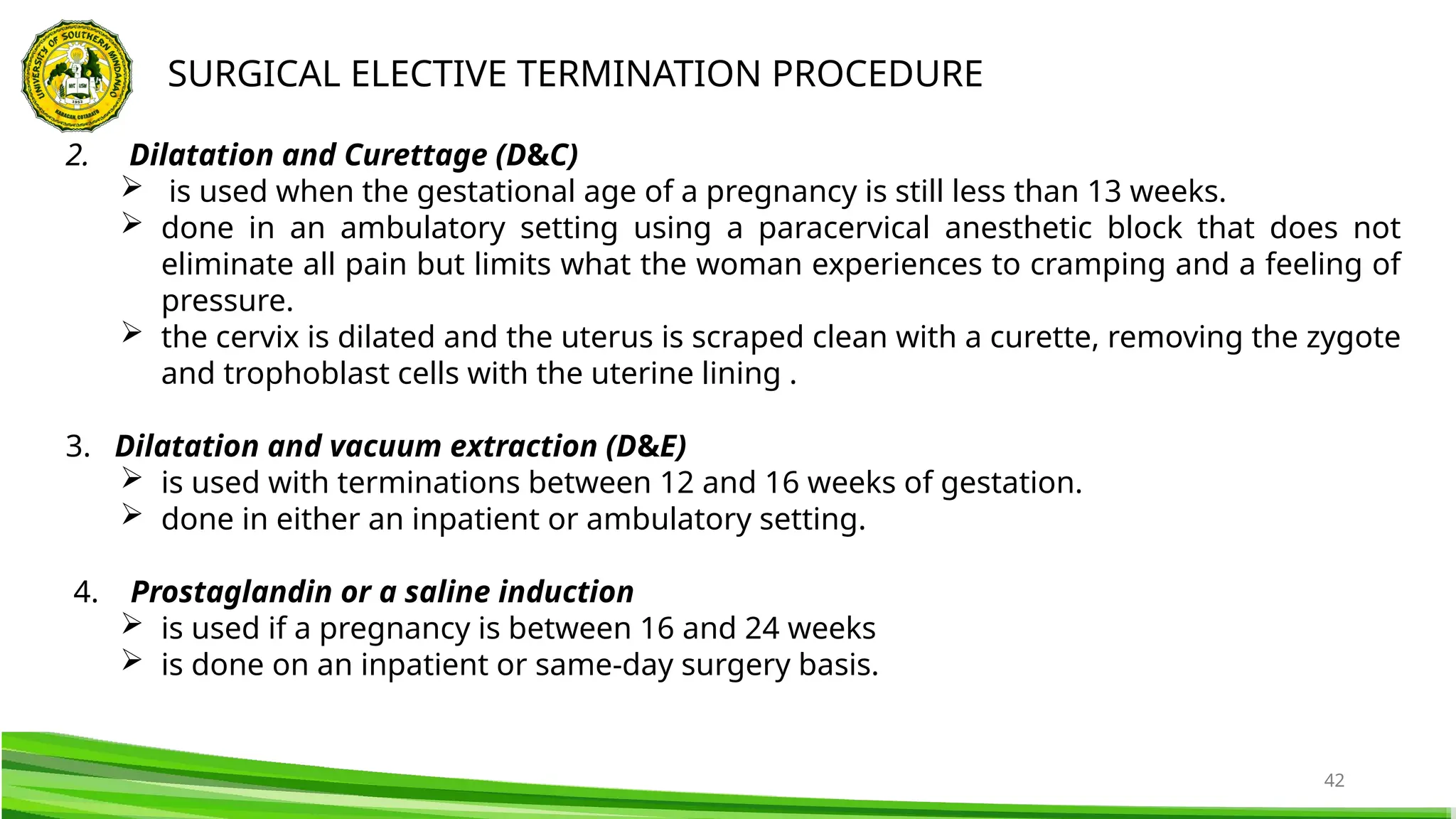 42
SURGICAL ELECTIVE TERMINATION PROCEDURE
2. Dilatation and Curettage (D&C)
 is used when the gestational age of a pregnancy is still less than 13 weeks.
 done in an ambulatory setting using a paracervical anesthetic block that does not
eliminate all pain but limits what the woman experiences to cramping and a feeling of
pressure.
 the cervix is dilated and the uterus is scraped clean with a curette, removing the zygote
and trophoblast cells with the uterine lining .
3. Dilatation and vacuum extraction (D&E)
 is used with terminations between 12 and 16 weeks of gestation.
 done in either an inpatient or ambulatory setting.
4. Prostaglandin or a saline induction
 is used if a pregnancy is between 16 and 24 weeks
 is done on an inpatient or same-day surgery basis.
 