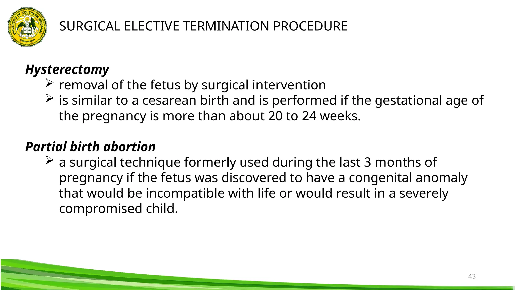 43
SURGICAL ELECTIVE TERMINATION PROCEDURE
Hysterectomy
 removal of the fetus by surgical intervention
 is similar to a cesarean birth and is performed if the gestational age of
the pregnancy is more than about 20 to 24 weeks.
Partial birth abortion
 a surgical technique formerly used during the last 3 months of
pregnancy if the fetus was discovered to have a congenital anomaly
that would be incompatible with life or would result in a severely
compromised child.
 